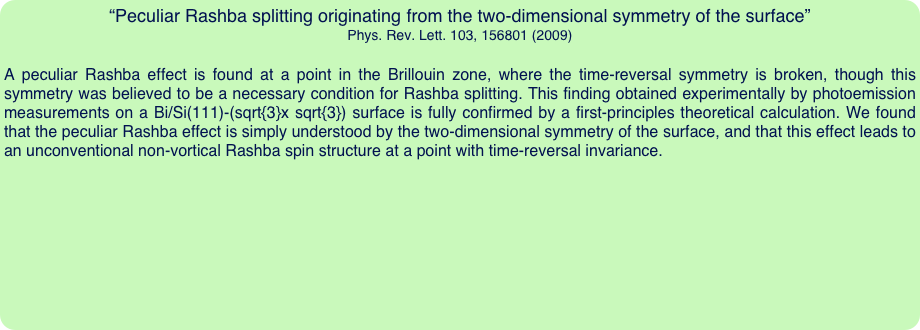 “Peculiar Rashba splitting originating from the two-dimensional symmetry of the surface”
Phys. Rev. Lett. 103, 156801 (2009)

A peculiar Rashba effect is found at a point in the Brillouin zone, where the time-reversal symmetry is broken, though this symmetry was believed to be a necessary condition for Rashba splitting. This finding obtained experimentally by photoemission measurements on a Bi/Si(111)-(sqrt{3}x sqrt{3}) surface is fully confirmed by a first-principles theoretical calculation. We found that the peculiar Rashba effect is simply understood by the two-dimensional symmetry of the surface, and that this effect leads to an unconventional non-vortical Rashba spin structure at a point with time-reversal invariance.
