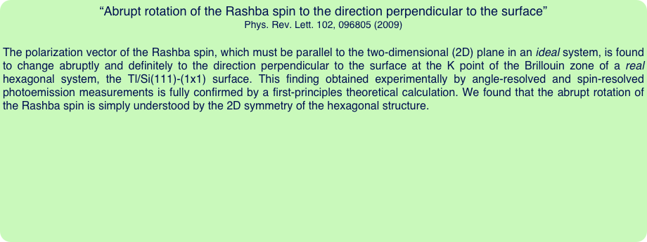 “Abrupt rotation of the Rashba spin to the direction perpendicular to the surface”
Phys. Rev. Lett. 102, 096805 (2009)

The polarization vector of the Rashba spin, which must be parallel to the two-dimensional (2D) plane in an ideal system, is found to change abruptly and definitely to the direction perpendicular to the surface at the K point of the Brillouin zone of a real hexagonal system, the Tl/Si(111)-(1x1) surface. This finding obtained experimentally by angle-resolved and spin-resolved photoemission measurements is fully confirmed by a first-principles theoretical calculation. We found that the abrupt rotation of the Rashba spin is simply understood by the 2D symmetry of the hexagonal structure.