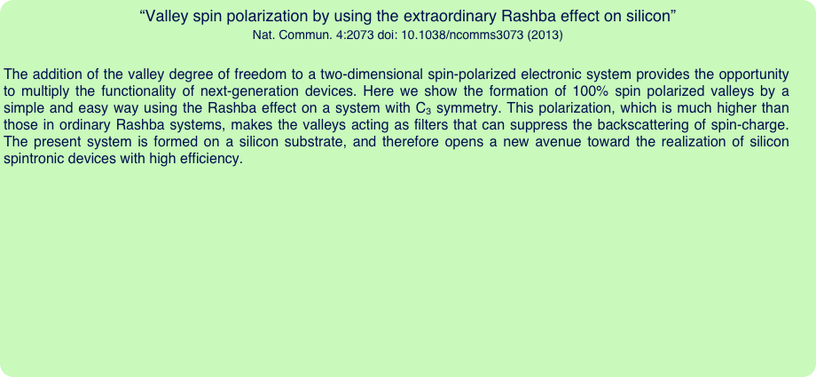 “Valley spin polarization by using the extraordinary Rashba effect on silicon”
Nat. Commun. 4:2073 doi: 10.1038/ncomms3073 (2013)

The addition of the valley degree of freedom to a two-dimensional spin-polarized electronic system provides the opportunity to multiply the functionality of next-generation devices. Here we show the formation of 100% spin polarized valleys by a simple and easy way using the Rashba effect on a system with C3 symmetry. This polarization, which is much higher than those in ordinary Rashba systems, makes the valleys acting as filters that can suppress the backscattering of spin-charge. The present system is formed on a silicon substrate, and therefore opens a new avenue toward the realization of silicon spintronic devices with high efficiency.